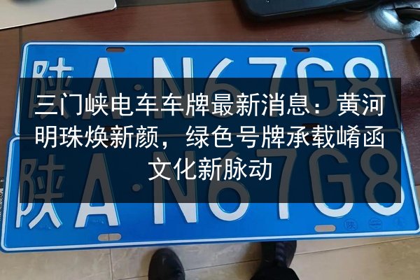 三门峡电车车牌最新消息：黄河明珠焕新颜，绿色号牌承载崤函文化新脉动