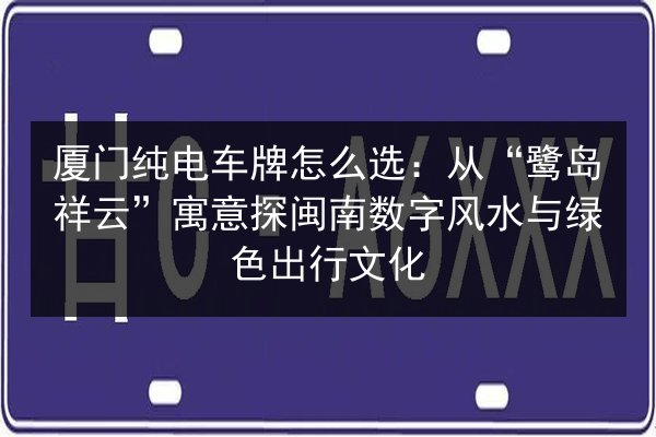 厦门纯电车牌怎么选：从“鹭岛祥云”寓意探闽南数字风水与绿色出行文化