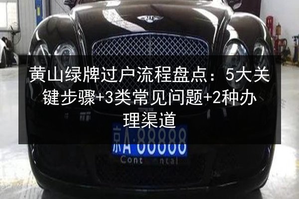 黄山绿牌过户流程盘点：5大关键步骤+3类常见问题+2种办理渠道