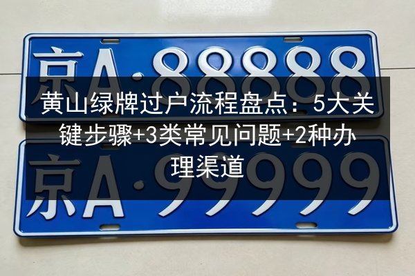 黄山绿牌过户流程盘点：5大关键步骤+3类常见问题+2种办理渠道 第2张