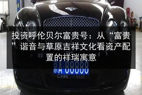 投资呼伦贝尔富贵号：从“富贵”谐音与草原吉祥文化看资产配置的祥瑞寓意