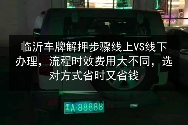 临沂车牌解押步骤线上VS线下办理，流程时效费用大不同，选对方式省时又省钱 第3张