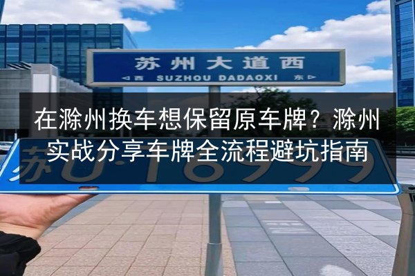在滁州换车想保留原车牌？滁州实战分享车牌全流程避坑指南 第3张