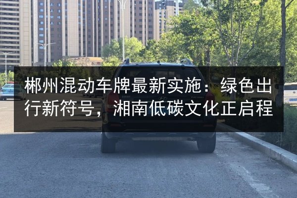 郴州混动车牌最新实施：绿色出行新符号，湘南低碳文化正启程