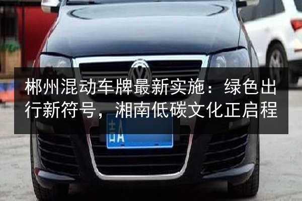 郴州混动车牌最新实施:绿色出行新符号,湘南低碳文化正启程 第2张 郴州混动车牌最新实施:绿色出行新符号,湘南低碳文化正启程 第2张