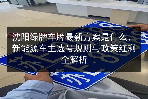 沈阳绿牌车牌最新方案是什么，新能源车主选号规则与政策红利全解析