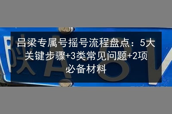 吕梁专属号摇号流程盘点：5大关键步骤+3类常见问题+2项必备材料