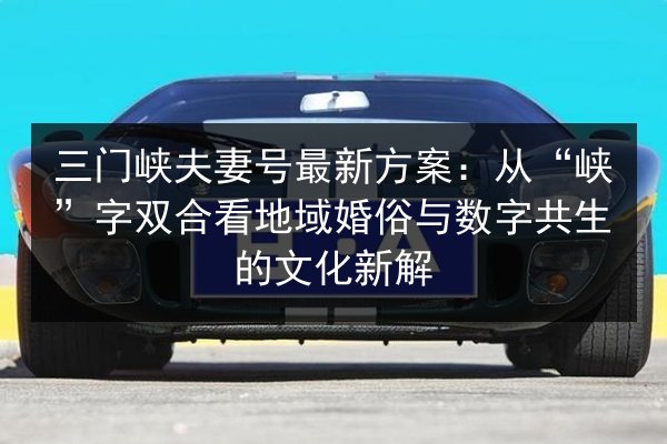 三门峡夫妻号最新方案：从“峡”字双合看地域婚俗与数字共生的文化新解