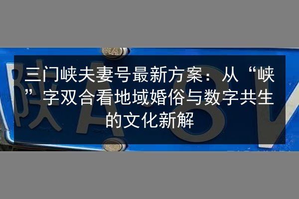 三门峡夫妻号最新方案:从“峡”字双合看地域婚俗与数字共生的文化新解 第2张 三门峡夫妻号最新方案:从“峡”字双合看地域婚俗与数字共生的文化新解 第2张