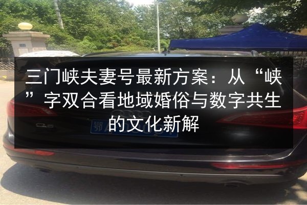 三门峡夫妻号最新方案:从“峡”字双合看地域婚俗与数字共生的文化新解 第3张 三门峡夫妻号最新方案:从“峡”字双合看地域婚俗与数字共生的文化新解 第3张