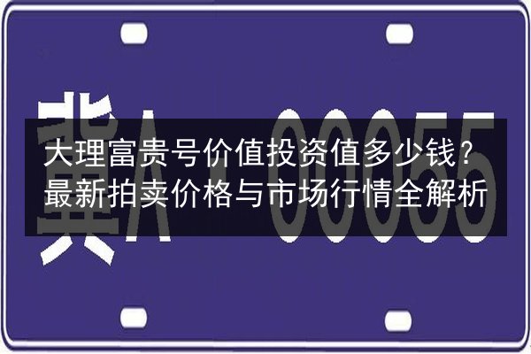 大理富贵号价值投资值多少钱？最新拍卖价格与市场行情全解析
