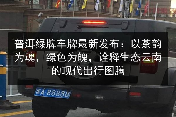 普洱绿牌车牌最新发布：以茶韵为魂，绿色为魄，诠释生态云南的现代出行图腾