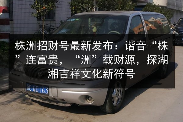 株洲招财号最新发布：谐音“株”连富贵，“洲”载财源，探湖湘吉祥文化新符号 第2张