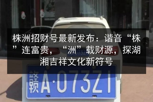 株洲招财号最新发布：谐音“株”连富贵，“洲”载财源，探湖湘吉祥文化新符号 第3张