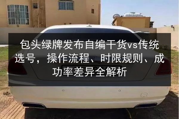 包头绿牌发布自编干货vs传统选号，操作流程、时限规则、成功率差异全解析 第3张