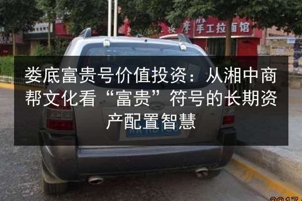 娄底富贵号价值投资：从湘中商帮文化看“富贵”符号的长期资产配置智慧 第3张