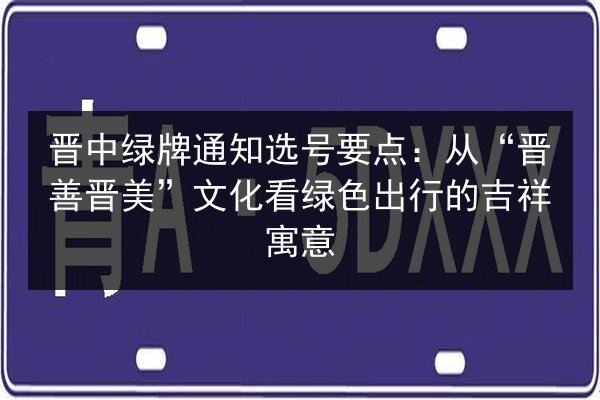 晋中绿牌通知选号要点：从“晋善晋美”文化看绿色出行的吉祥寓意 第2张