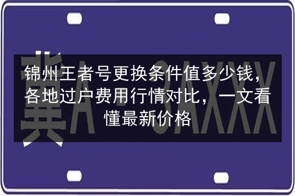 锦州王者号更换条件值多少钱，各地过户费用行情对比，一文看懂最新价格
