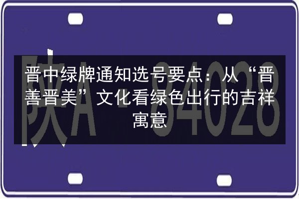 晋中绿牌通知选号要点：从“晋善晋美”文化看绿色出行的吉祥寓意 第3张