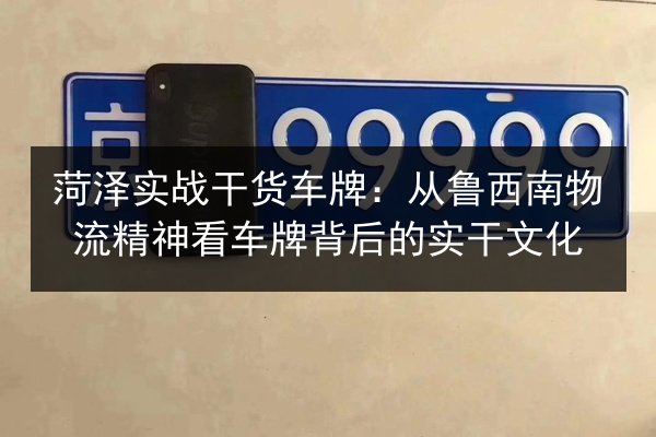 菏泽实战干货车牌：从鲁西南物流精神看车牌背后的实干文化