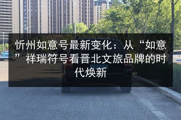 忻州如意号最新变化：从“如意”祥瑞符号看晋北文旅品牌的时代焕新 第2张