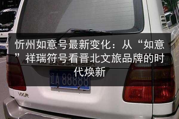 忻州如意号最新变化：从“如意”祥瑞符号看晋北文旅品牌的时代焕新 第3张