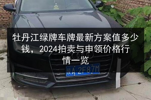 牡丹江绿牌车牌最新方案值多少钱，2024拍卖与申领价格行情一览 第3张