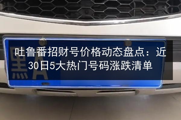 吐鲁番招财号价格动态盘点:近30日5大热门号码涨跌清单 第2张 吐鲁番招财号价格动态盘点:近30日5大热门号码涨跌清单 第2张