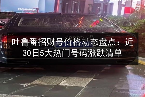 吐鲁番招财号价格动态盘点:近30日5大热门号码涨跌清单 第3张 吐鲁番招财号价格动态盘点:近30日5大热门号码涨跌清单 第3张