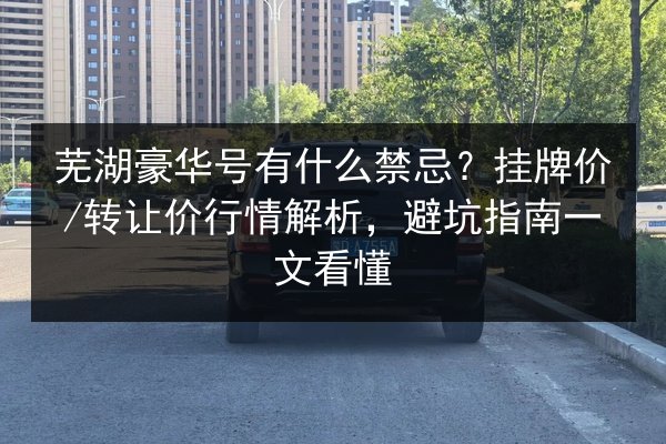 芜湖豪华号有什么禁忌？挂牌价_转让价行情解析，避坑指南一文看懂
