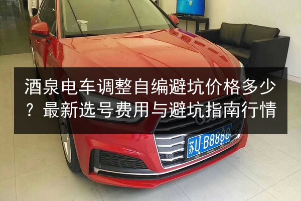 酒泉电车调整自编避坑价格多少？最新选号费用与避坑指南行情
