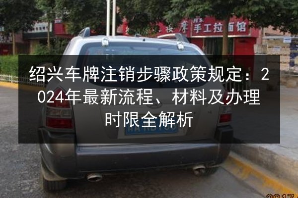 绍兴车牌注销步骤政策规定:2024年最新流程、材料及办理时限全解析 第2张 绍兴车牌注销步骤政策规定:2024年最新流程、材料及办理时限全解析 第2张