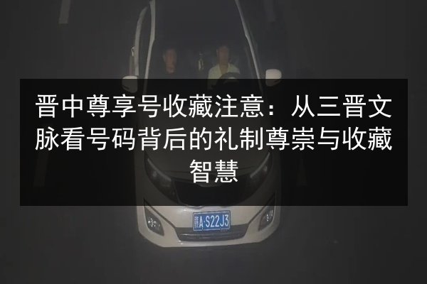 晋中尊享号收藏注意：从三晋文脉看号码背后的礼制尊崇与收藏智慧