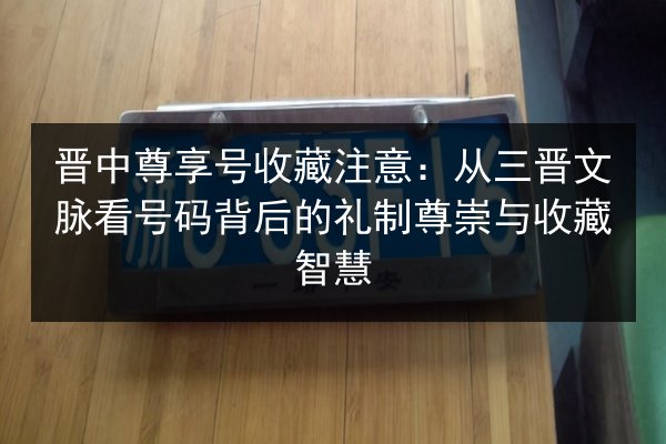 晋中尊享号收藏注意:从三晋文脉看号码背后的礼制尊崇与收藏智慧 第2张 晋中尊享号收藏注意:从三晋文脉看号码背后的礼制尊崇与收藏智慧 第2张