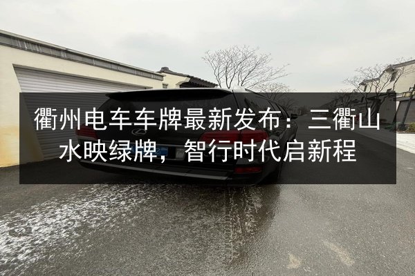 衢州电车车牌最新发布:三衢山水映绿牌,智行时代启新程 第3张 衢州电车车牌最新发布:三衢山水映绿牌,智行时代启新程 第3张