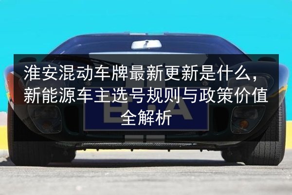 淮安混动车牌最新更新是什么，新能源车主选号规则与政策价值全解析