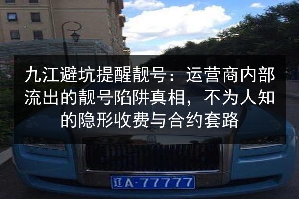 九江避坑提醒靓号：运营商内部流出的靓号陷阱真相，不为人知的隐形收费与合约套路 第3张