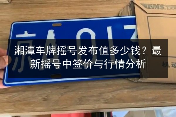 湘潭车牌摇号发布值多少钱？最新摇号中签价与行情分析