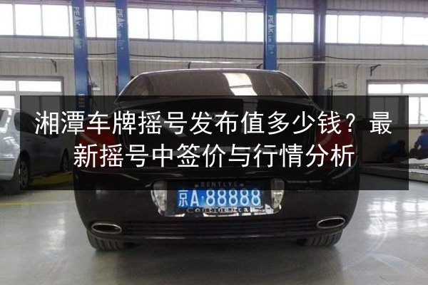湘潭车牌摇号发布值多少钱?最新摇号中签价与行情分析 第3张 湘潭车牌摇号发布值多少钱?最新摇号中签价与行情分析 第3张