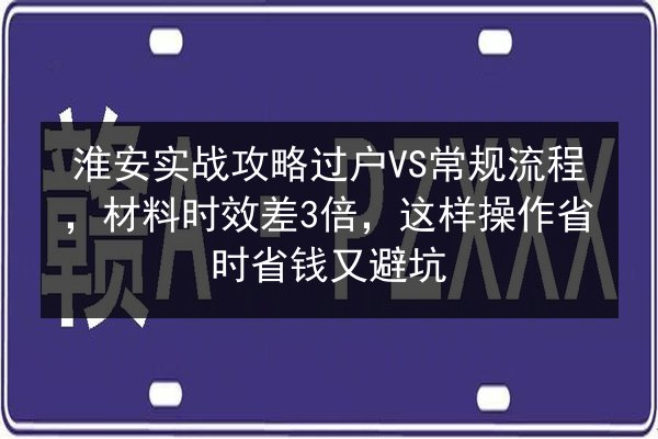 淮安实战攻略过户VS常规流程，材料时效差3倍，这样操作省时省钱又避坑