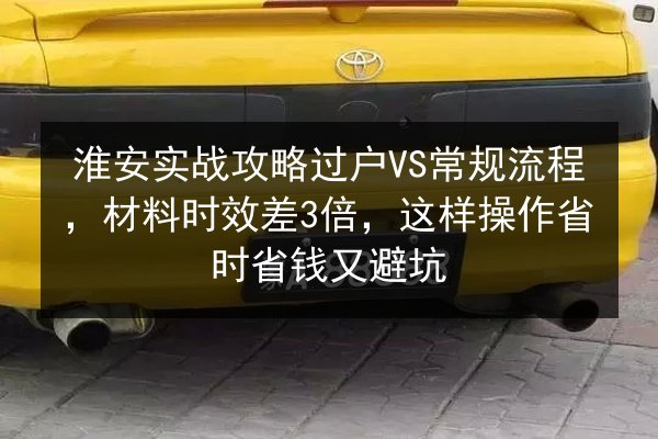 淮安实战攻略过户VS常规流程，材料时效差3倍，这样操作省时省钱又避坑 第2张
