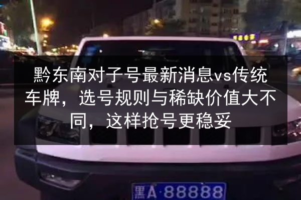 黔东南对子号最新消息vs传统车牌，选号规则与稀缺价值大不同，这样抢号更稳妥