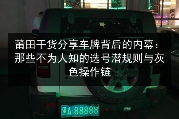 莆田干货分享车牌背后的内幕：那些不为人知的选号潜规则与灰色操作链