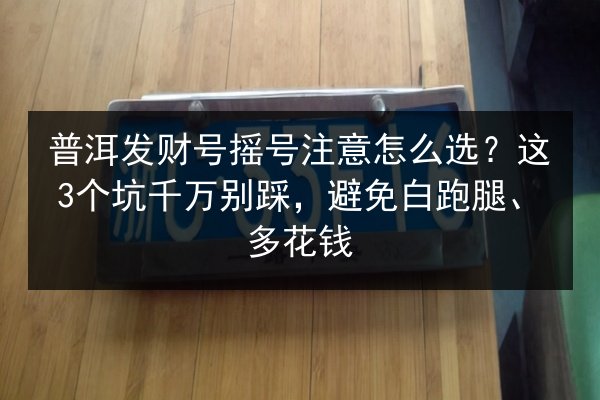 普洱发财号摇号注意怎么选？这3个坑千万别踩，避免白跑腿、多花钱