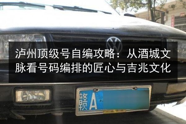 泸州顶级号自编攻略:从酒城文脉看号码编排的匠心与吉兆文化 第3张 泸州顶级号自编攻略:从酒城文脉看号码编排的匠心与吉兆文化 第3张