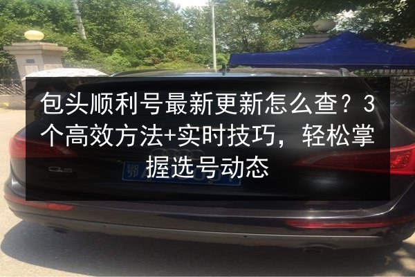 包头顺利号最新更新怎么查？3个高效方法+实时技巧，轻松掌握选号动态 第3张