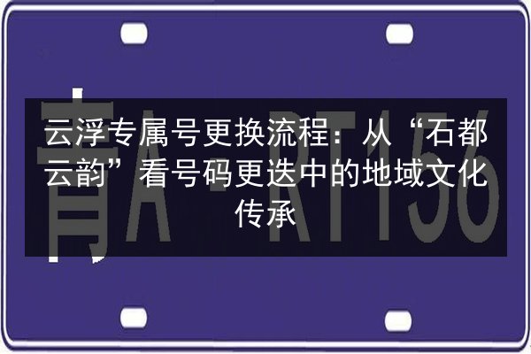 云浮专属号更换流程:从“石都云韵”看号码更迭中的地域文化传承 第3张 云浮专属号更换流程:从“石都云韵”看号码更迭中的地域文化传承 第3张