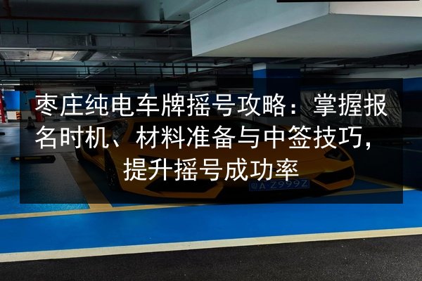 枣庄纯电车牌摇号攻略：掌握报名时机、材料准备与中签技巧，提升摇号成功率 第2张