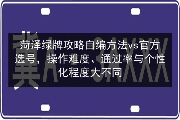 菏泽绿牌攻略自编方法vs官方选号，操作难度、通过率与个性化程度大不同