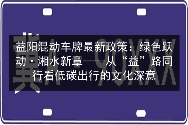 益阳混动车牌最新政策:绿色跃动·湘水新章——从“益”路同行看低碳出行的文化深意 第2张 益阳混动车牌最新政策:绿色跃动·湘水新章——从“益”路同行看低碳出行的文化深意 第2张